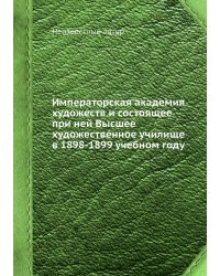Императорская академия художеств и состоящее при ней Высшее художественное училище в 1898-1899 учебном году