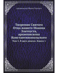 Творения Святого Отца нашего Иоанна Златоуста, архиепископа Константинопольского