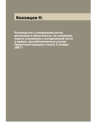 Руководство к совершению актов договоров и обязательств, на основании нового положения о нотариальной части и правил, распубликованных указом Правительствующего сената 3 ноября 1867 г