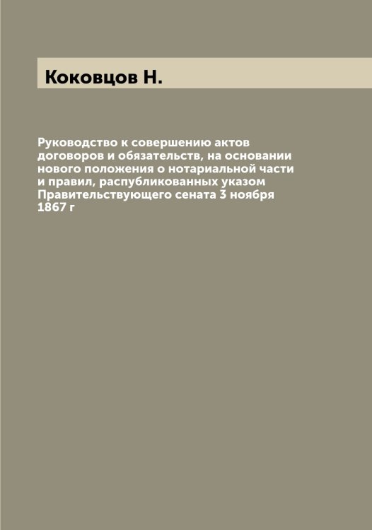 Обложка книги «Руководство к совершению актов договоров и обязательств, на основании нового положения о нотариальной части и правил, распубликованных указом Правительствующего сената 3 ноября 1867 г» — Коковцов Н., ISBN 9785519897693