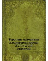 Торопец: материалы для истории города XVII и XVIII столетий