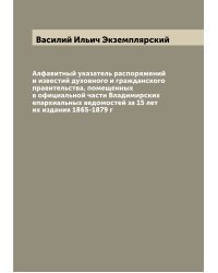 Алфавитный указатель распоряжений и известий духовного и гражданского правительства, помещенных в официальной части Владимирских епархиальных ведомостей за 15 лет их издания 1865-1879 г