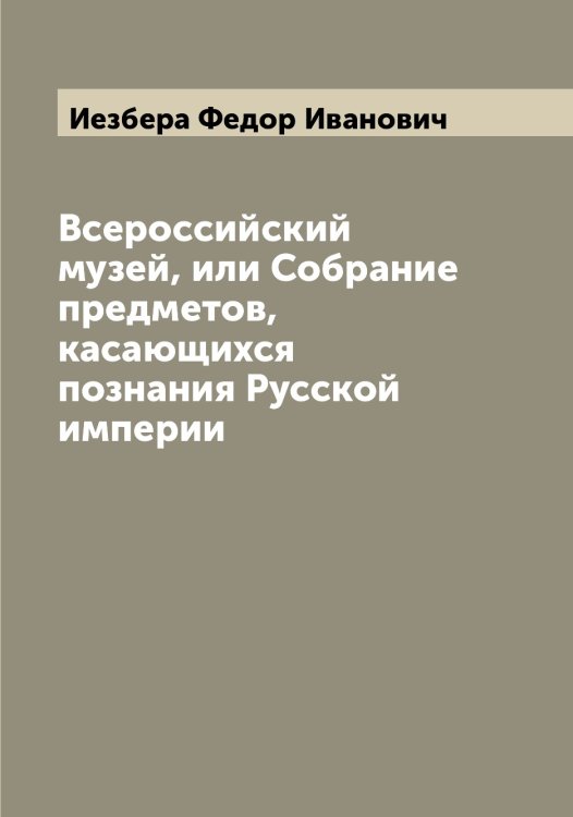 Обложка книги «Всероссийский музей, или Собрание предметов, касающихся познания Русской империи» — Иезбера Федор Иванович, ISBN 9785519868082