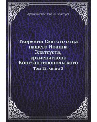 Творения Святого отца нашего Иоанна Златоуста, архиепископа Константинопольского