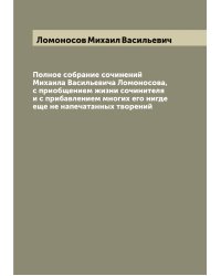 Полное собрание сочинений Михаила Васильевича Ломоносова, с приобщением жизни сочинителя и с прибавлением многих его нигде еще не напечатанных творений