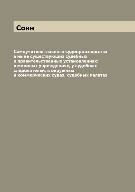 Обложка книги «Самоучитель гласного судопроизводства в ныне существующих судебных и правительственных установлениях: в мировых учреждениях, у судебных следователей, в окружных и коммерческих судах, судебных палатах» — Сонн, ISBN 9785519749626