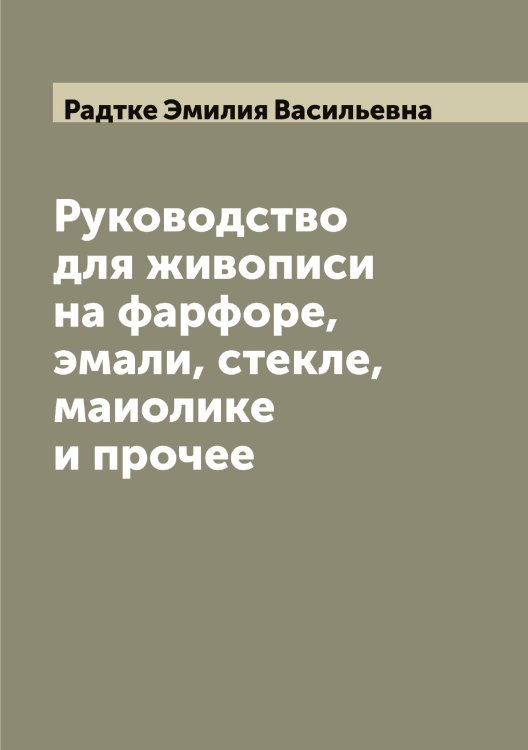 Обложка книги «Руководство для живописи на фарфоре, эмали, стекле, маиолике и прочее» — Радтке Эмилия Васильевна, ISBN 9785519802338