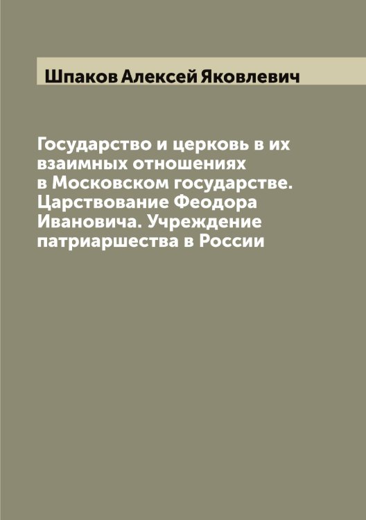 Обложка книги «Государство и церковь в их взаимных отношениях в Московском государстве. Царствование Феодора Ивановича. Учреждение патриаршества в России» — Шпаков Алексей Яковлевич, ISBN 9785521315161