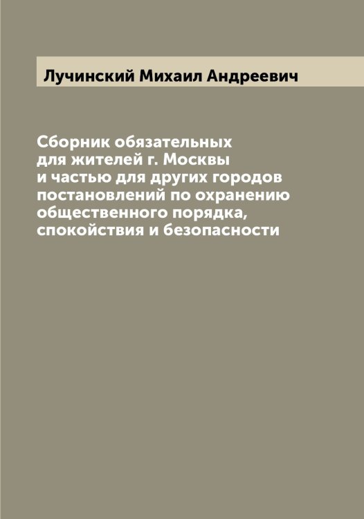 Обложка книги «Сборник обязательных для жителей г. Москвы и частью для других городов постановлений по охранению общественного порядка, спокойствия и безопасности» — Лучинский Михаил Андреевич, ISBN 9785519941945