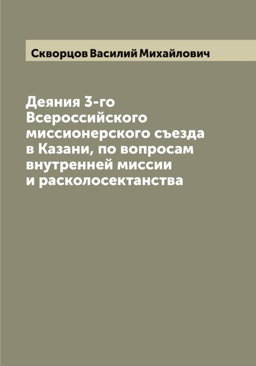 Обложка книги «Деяния 3-го Всероссийского миссионерского съезда в Казани, по вопросам внутренней миссии и расколосектанства» — Скворцов Василий Михайлович, ISBN 9785519737760