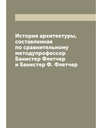 История архитектуры, составленная по сравнительному методупрофессор Банистер Флетчер и Банистер Ф. Флетчер