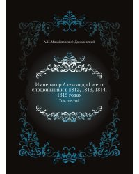 Император Александр I и его сподвижники в 1812, 1813, 1814, 1815 годах