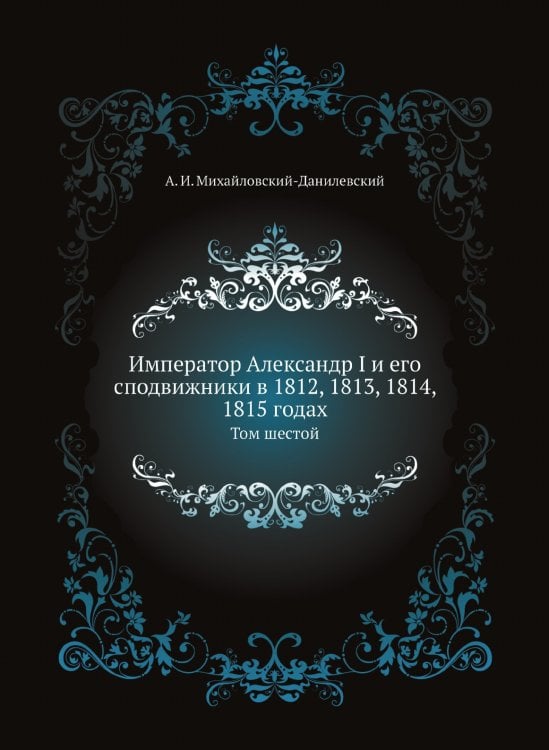 Император Александр I и его сподвижники в 1812, 1813, 1814, 1815 годах