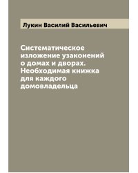 Систематическое изложение узаконений о домах и дворах. Необходимая книжка для каждого домовладельца