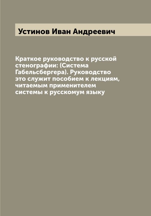 Обложка книги «Краткое руководство к русской стенографии: (Система Габельсбергера). Руководство это служит пособием к лекциям, читаемым применителем системы к русскомум языку» — Устинов Иван Андреевич, ISBN 9785519784368