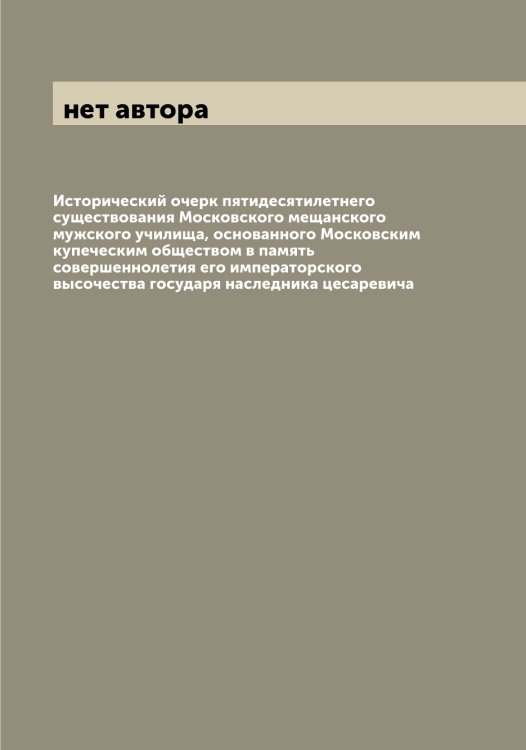 Обложка книги «Исторический очерк пятидесятилетнего существования Московского мещанского мужского училища, основанного Московским купеческим обществом в память совершеннолетия его императорского высочества государя наследника цесаревича» — нет автора, ISBN 9785519979467