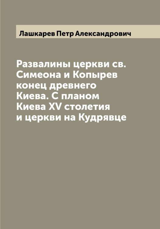 Обложка книги «Развалины церкви св. Симеона и Копырев конец древнего Киева. С планом Киева XV столетия и церкви на Кудрявце» — Лашкарев Петр Александрович, ISBN 9785519925990