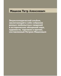 Энциклопедический альбом, заключающий в себе собрание разных любопытных сведений и исторических обозрений наук, художеств, торговли и прочих, составленный Петром Машковым