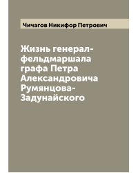 Жизнь генерал-фельдмаршала графа Петра Александровича Румянцова-Задунайского