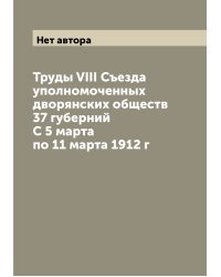 Труды VIII Съезда уполномоченных дворянских обществ 37 губерний С 5 марта по 11 марта 1912 г