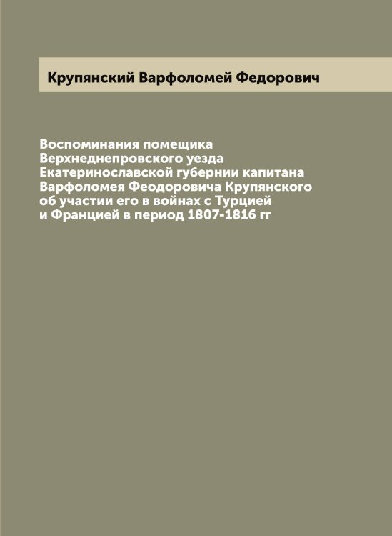 Обложка книги «Воспоминания помещика Верхнеднепровского уезда Екатеринославской губернии капитана Варфоломея Феодоровича Крупянского об участии его в войнах с Турцией и Францией в период 1807-1816 гг» — Крупянский Варфоломей Федорович, ISBN 9785519913072