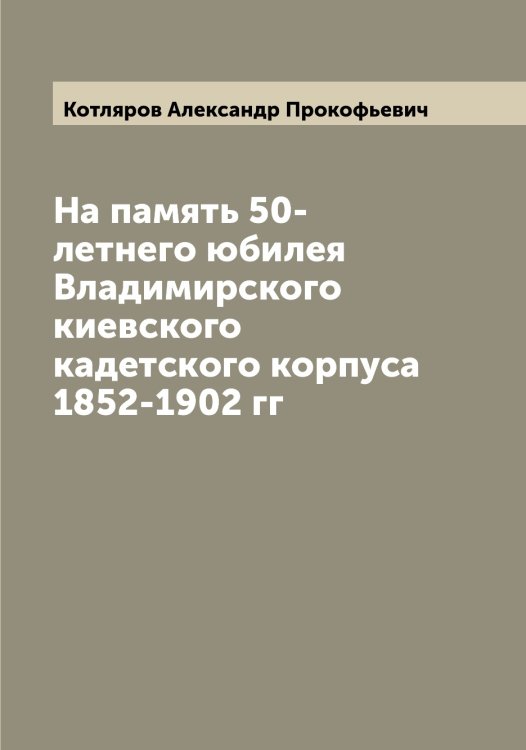 Обложка книги «На память 50-летнего юбилея Владимирского киевского кадетского корпуса 1852-1902 гг» — Котляров Александр Прокофьевич, ISBN 9785519907569
