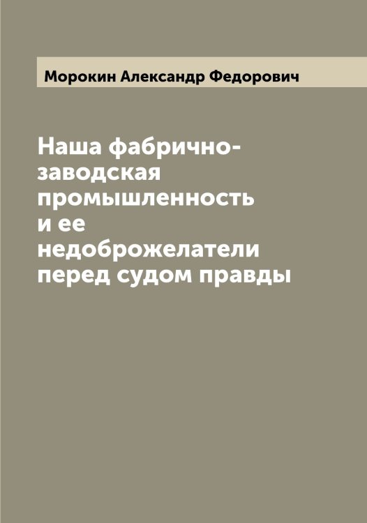Обложка книги «Наша фабрично-заводская промышленность и ее недоброжелатели перед судом правды» — Морокин Александр Федорович, ISBN 9785519974943
