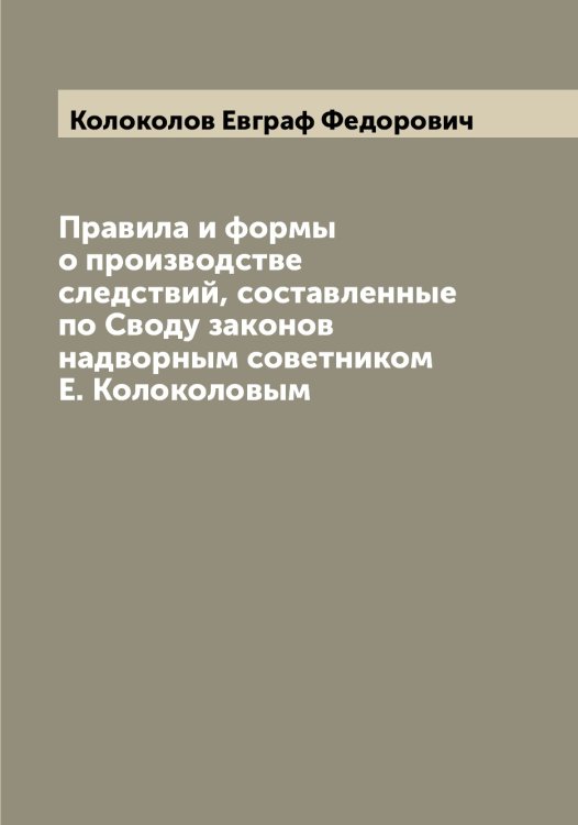 Обложка книги «Правила и формы о производстве следствий, составленные по Своду законов надворным советником Е. Колоколовым» — Колоколов Евграф Федорович, ISBN 9785519898768