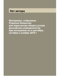 Материалы, собранные Отделом Комиссии для пересмотра общего устава российских университетов при посещении их в сентябре, октябре и ноябре 1875 г
