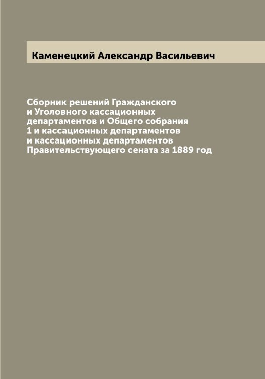 Обложка книги «Сборник решений Гражданского и Уголовного кассационных департаментов и Общего собрания 1 и кассационных департаментов и кассационных департаментов Правительствующего сената за 1889 год» — Каменецкий Александр Васильевич, ISBN 9785519879217