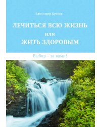 Лечиться всю жизнь или жить здоровым. Выбор – за вами!