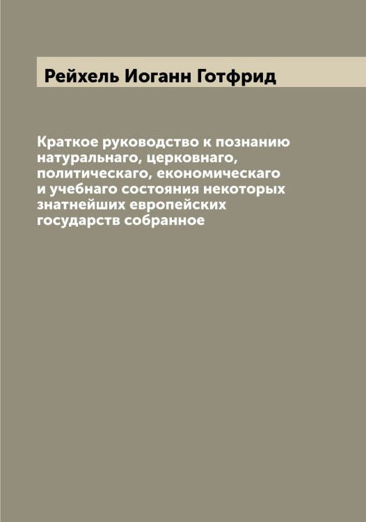 Обложка книги «Краткое руководство к познанию натуральнаго, церковнаго, политическаго, економическаго и учебнаго состояния некоторых знатнейших европейских государств собранное» — Рейхель Иоганн Готфрид, ISBN 9785519805346