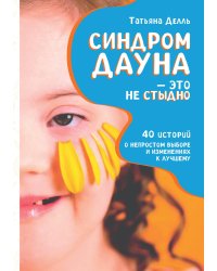 Синдром Дауна – это не стыдно: Как быть рядом с особенным ребёнком и не потерять себя. 40 историй о непростом выборе и изменениях к лучшему