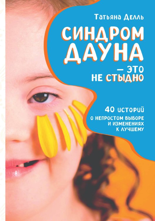 Обложка книги «Синдром Дауна – это не стыдно: Как быть рядом с особенным ребёнком и не потерять себя. 40 историй о непростом выборе и изменениях к лучшему» — Татьяна Делль, ISBN 9785517118097