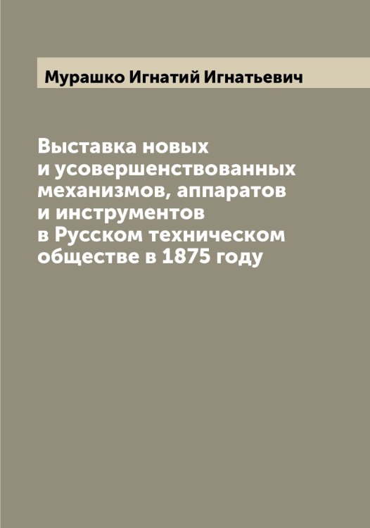Обложка книги «Выставка новых и усовершенствованных механизмов, аппаратов и инструментов в Русском техническом обществе в 1875 году» — Мурашко Игнатий Игнатьевич, ISBN 9785519981958