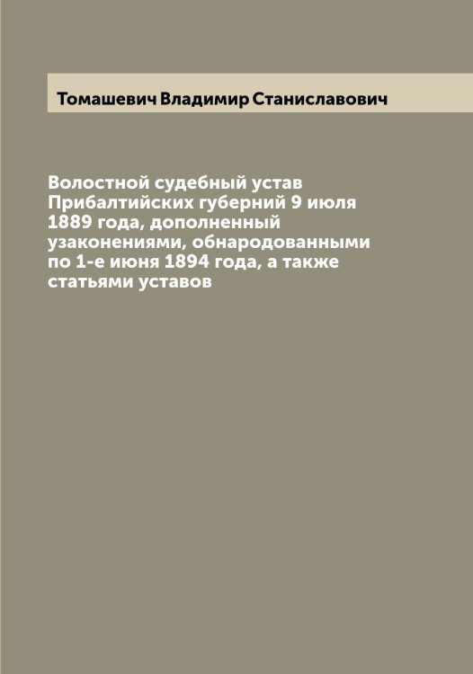Обложка книги «Волостной судебный устав Прибалтийских губерний 9 июля 1889 года, дополненный узаконениями, обнародованными по 1-е июня 1894 года, а также статьями уставов» — Томашевич Владимир Станиславович, ISBN 9785519772952