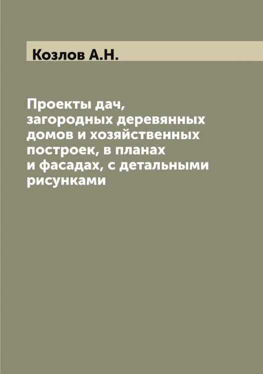 Обложка книги «Проекты дач, загородных деревянных домов и хозяйственных построек, в планах и фасадах, с детальными рисунками» — Козлов А.Н., ISBN 9785519896795