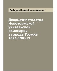 Двадцатипятилетие Новоторжской учительской семинарии в городе Торжке 1875-1900 гг