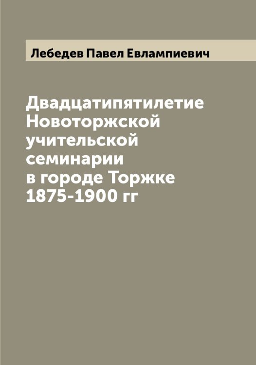 Обложка книги «Двадцатипятилетие Новоторжской учительской семинарии в городе Торжке 1875-1900 гг» — Лебедев Павел Евлампиевич, ISBN 9785519926850