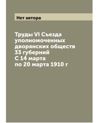 Труды VI Съезда уполномоченных дворянских обществ 33 губерний С 14 марта по 20 марта 1910 г