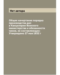 Общее начертание порядка производства дел в Канцелярии Военного министерства и обязанности чинов, ее составляющих: Утверждено 27 мая 1832 г