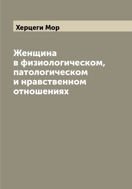 Женщина в физиологическом, патологическом и нравственном отношениях Обложка книги «Женщина в физиологическом, патологическом и нравственном отношениях» — Херцеги Мор, ISBN 9785521291243