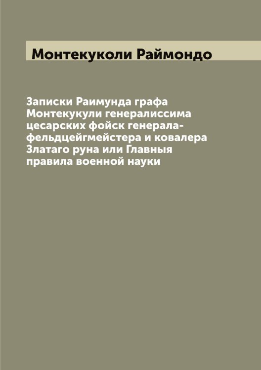 Обложка книги «Записки Раимунда графа Монтекукули генералиссима цесарских фойск генерала-фельдцейгмейстера и ковалера Златаго руна или Главныя правила военной науки» — Монтекуколи Раймондо, ISBN 9785519973045
