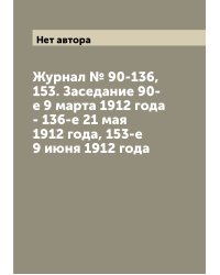 Журнал № 90-136, 153. Заседание 90-е 9 марта 1912 года - 136-е 21 мая 1912 года, 153-е 9 июня 1912 года