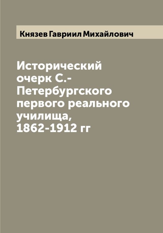 Исторический очерк С.-Петербургского первого реального училища, 1862-1912 гг Обложка книги «Исторический очерк С.-Петербургского первого реального училища, 1862-1912 гг» — Князев Гавриил Михайлович, ISBN 9785519894333