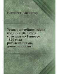 Устав о питейном сборе издания 1876 года со всеми по 1 января 1879 года разъяснениями, дополнениями