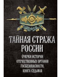 Тайная стража России. Очерки истории отечественных органов госбезопасности. Книга 7