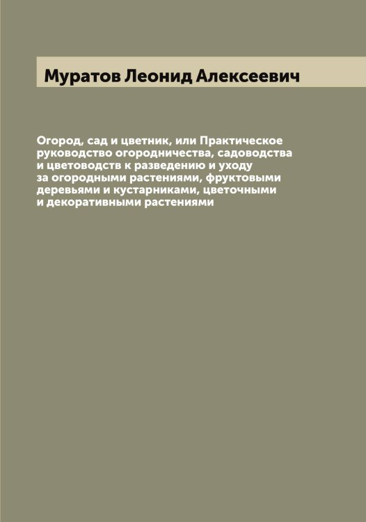 Обложка книги «Огород, сад и цветник, или Практическое руководство огородничества, садоводства и цветоводств к разведению и уходу за огородными растениями, фруктовыми деревьями и кустарниками, цветочными и декоративными растениями» — Муратов Леонид Алексеевич, ISBN 9785519981880