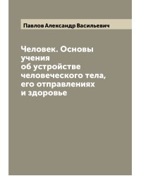 Человек. Основы учения об устройстве человеческого тела, его отправлениях и здоровье