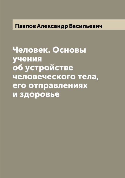 Обложка книги «Человек. Основы учения об устройстве человеческого тела, его отправлениях и здоровье» — Павлов Александр Васильевич, ISBN 9785521269242